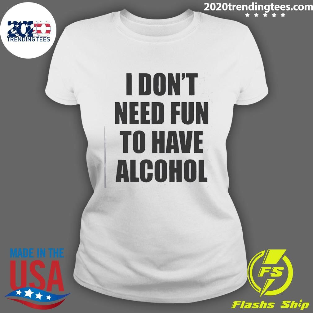 I Don’t Need Fun To Have Alcohol Funny Shirt