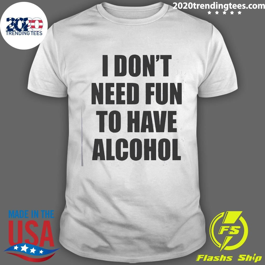 I Don’t Need Fun To Have Alcohol Funny Shirt