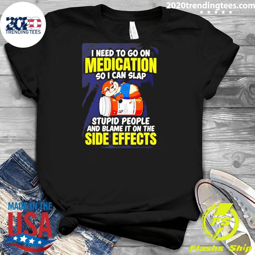 I Need To Go On Medication So I Can Slap Stupid People And Blame It On The Side Effects Tee Shirt