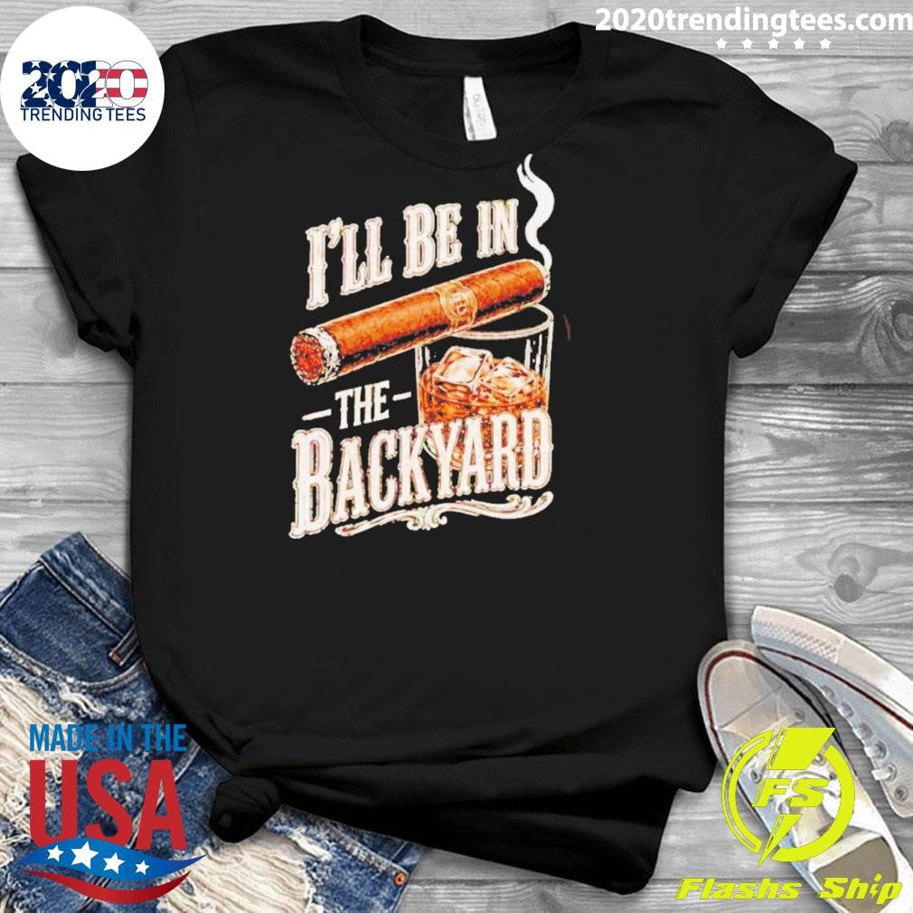I’ll Be In The Backyard Funny Cigar Whiskey Father’s Day Shirt