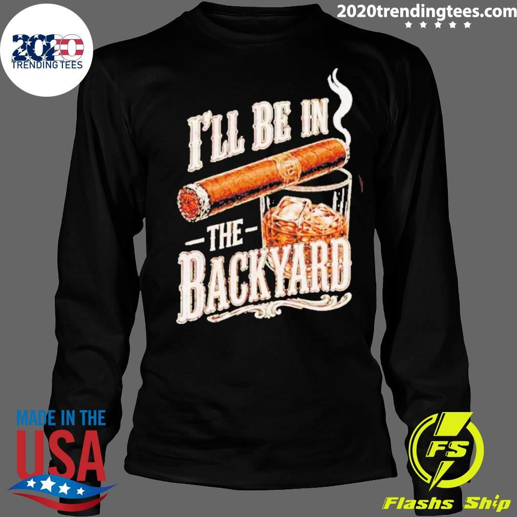 I’ll Be In The Backyard Funny Cigar Whiskey Father’s Day Shirt