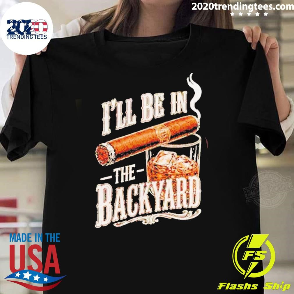 I’ll Be In The Backyard Funny Cigar Whiskey Father’s Day Shirt