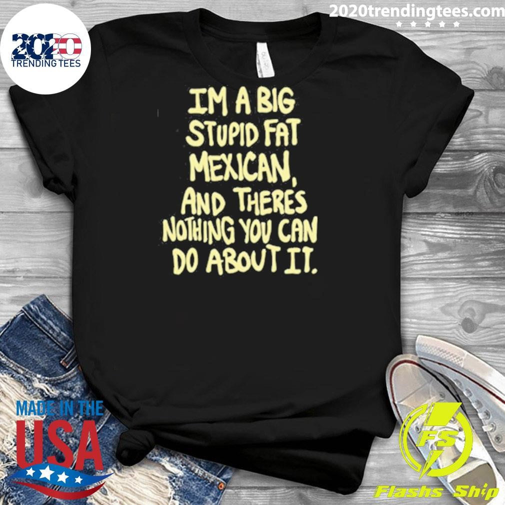 Im A Big Stupid Fat Mexican And There’s Nothing You Can Do About It Shirt