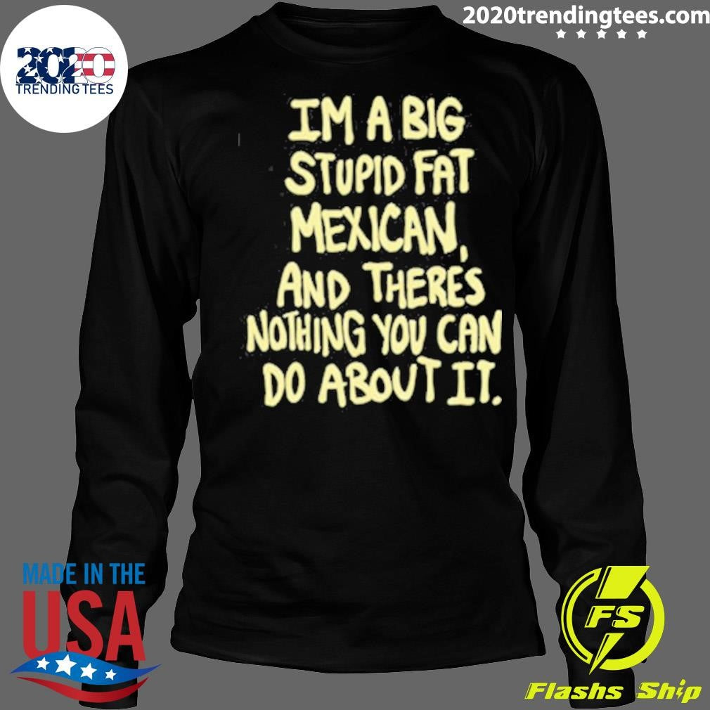 Im A Big Stupid Fat Mexican And There’s Nothing You Can Do About It Shirt