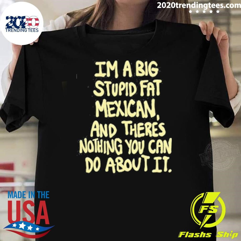 Im A Big Stupid Fat Mexican And There’s Nothing You Can Do About It Shirt
