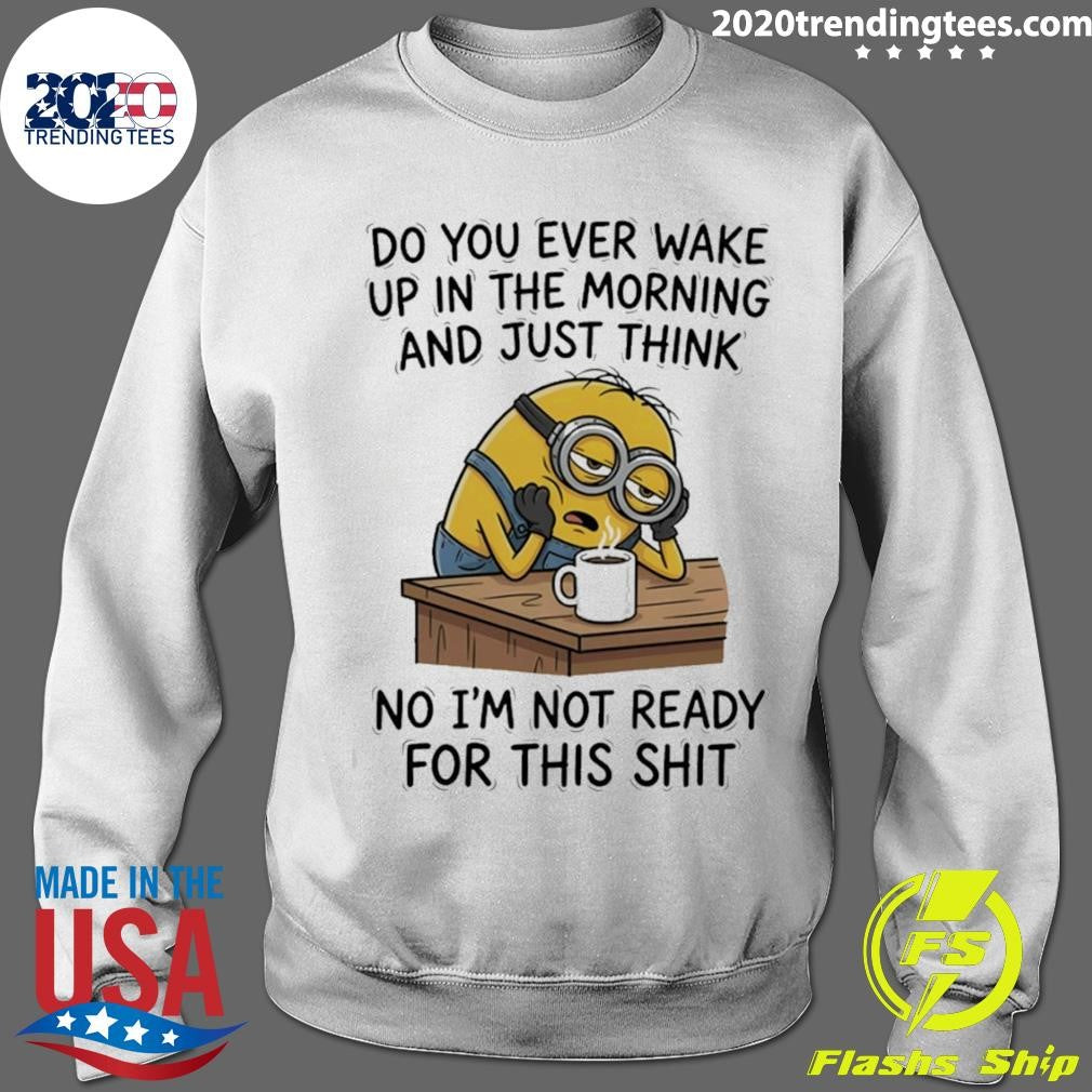 Minion Do You Ever Wake Up In The Morning And Just Think No I’m Not Ready For This Shit Shirt
