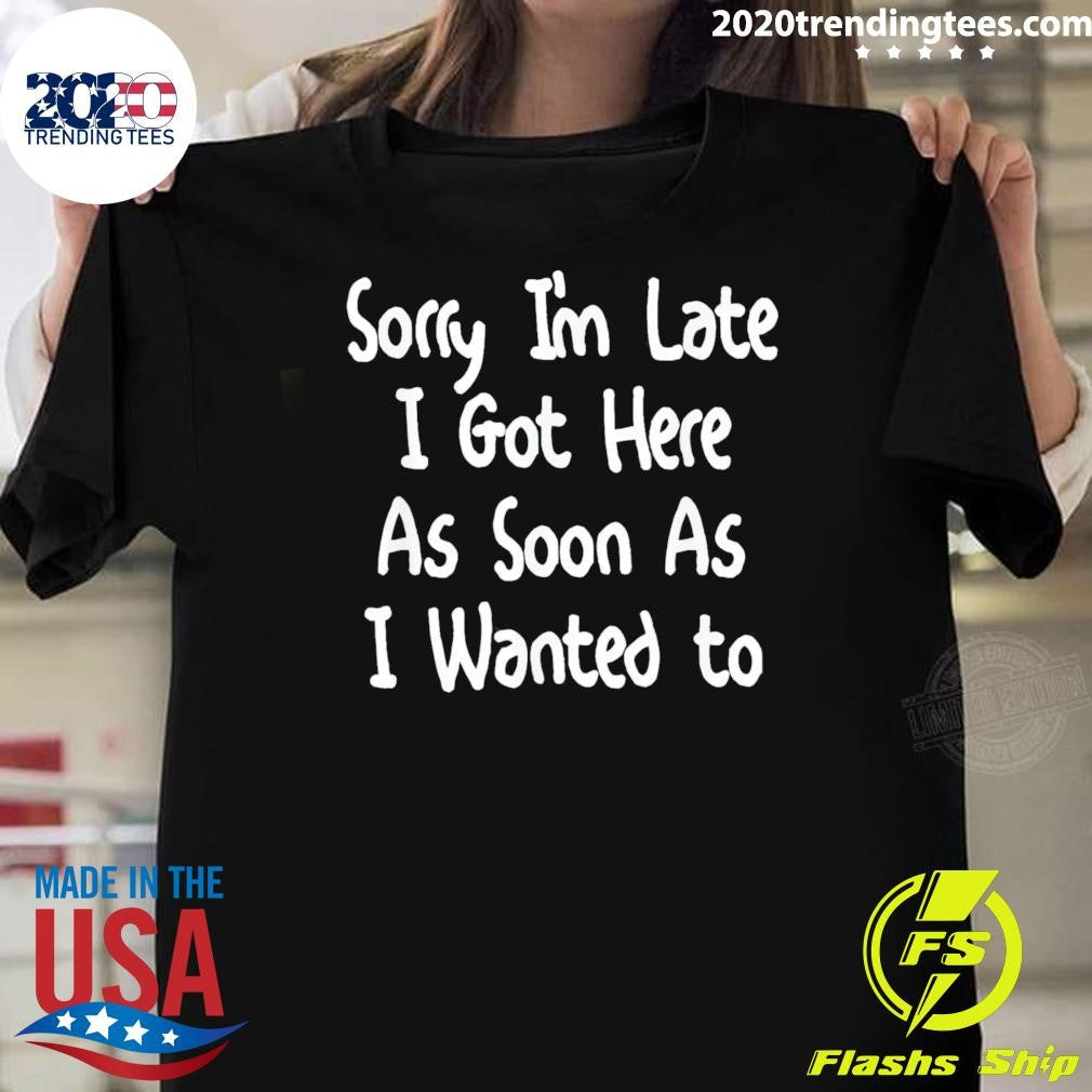 Sorry I’m Late I Got Here As Soon As I Wanted To Gift Tee Shirt