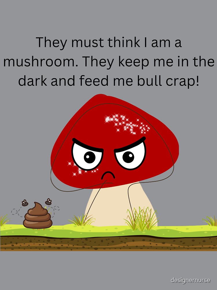 They must think I am a mushroom design. They keep me in the dark and feed me bull crap! by designernurse