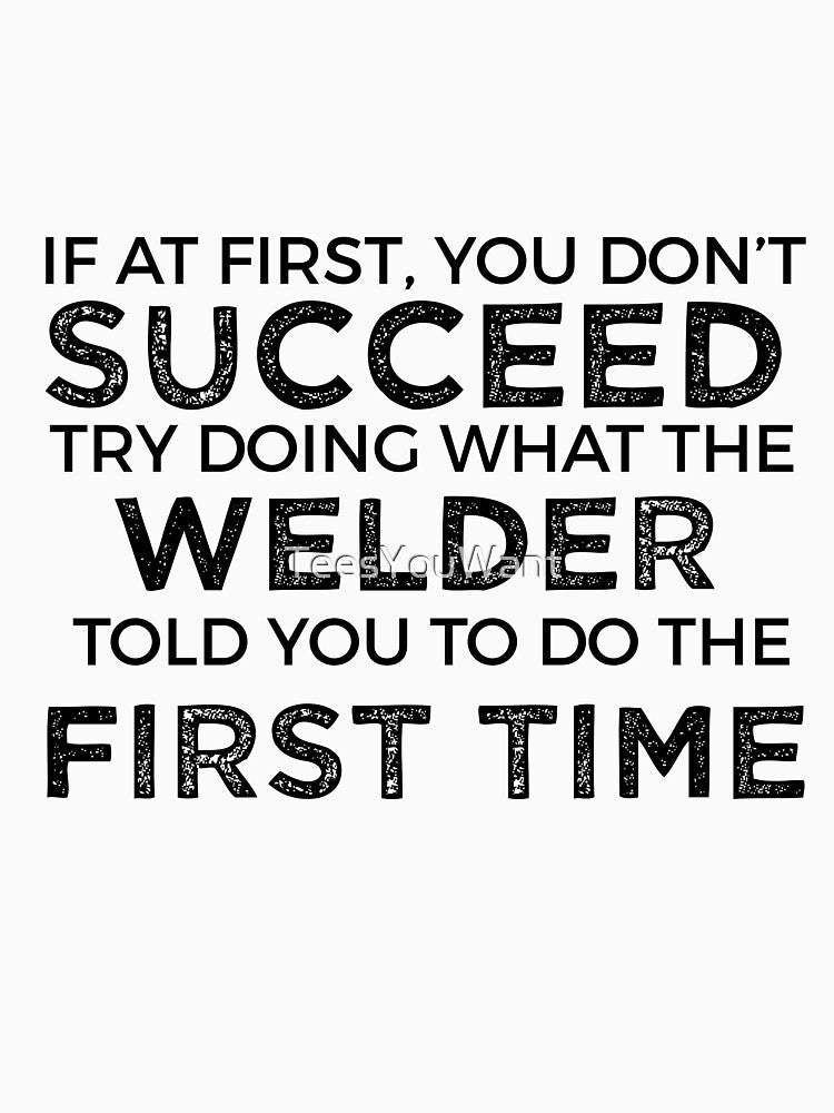 If At First You Do Not Succeed, Try Doing What The Welder Told You To Do The First Time by TeesYouWant