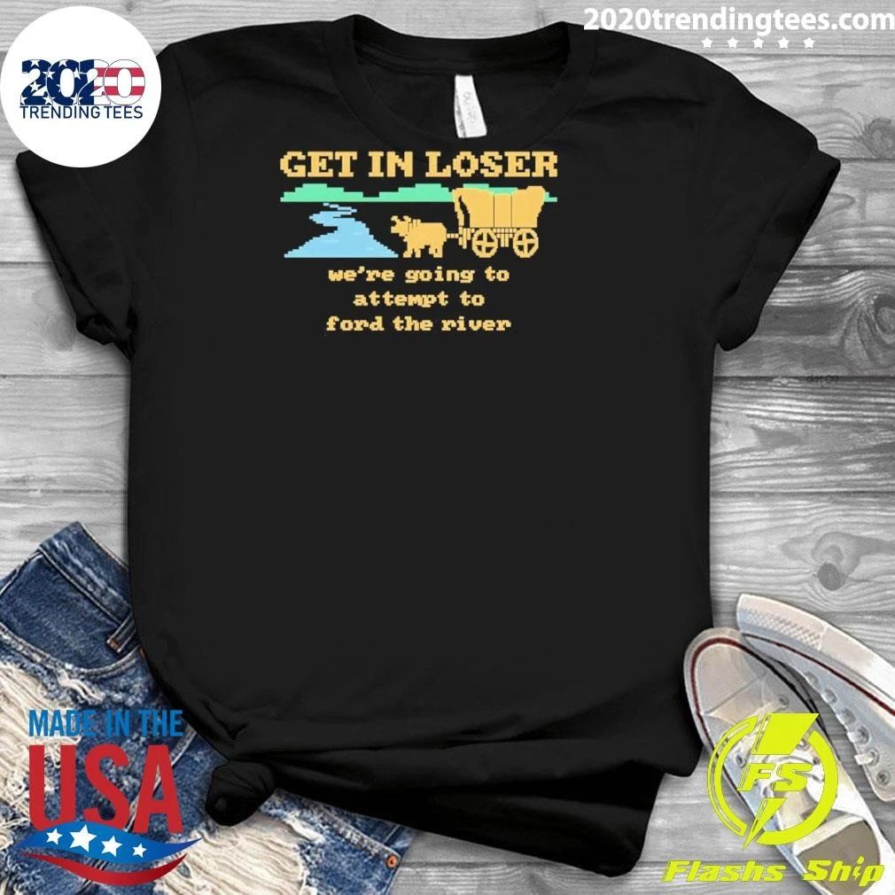 Get In Loser We’re Going To Attempt To Ford The River Shirt